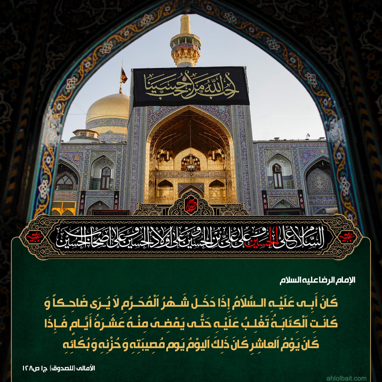 الإمام الرضا عليه السلام : َانَ أَبِي عَلَيْهِ السَّلاَمُ إِذَا دَخَلَ شَهْرُ اَلْمُحَرَّمِ لاَ يُرَى ضَاحِكاً وَ كَانَتِ اَلْكِئَابَةُ تَغْلِبُ عَلَيْهِ حَتَّى يَمْضِيَ مِنْهُ عَشَرَةُ أَيَّامٍ فَإِذَا كَانَ يَوْمُ اَلْعَاشِرِ كَانَ ذَلِكَ اَلْيَوْمُ يَو