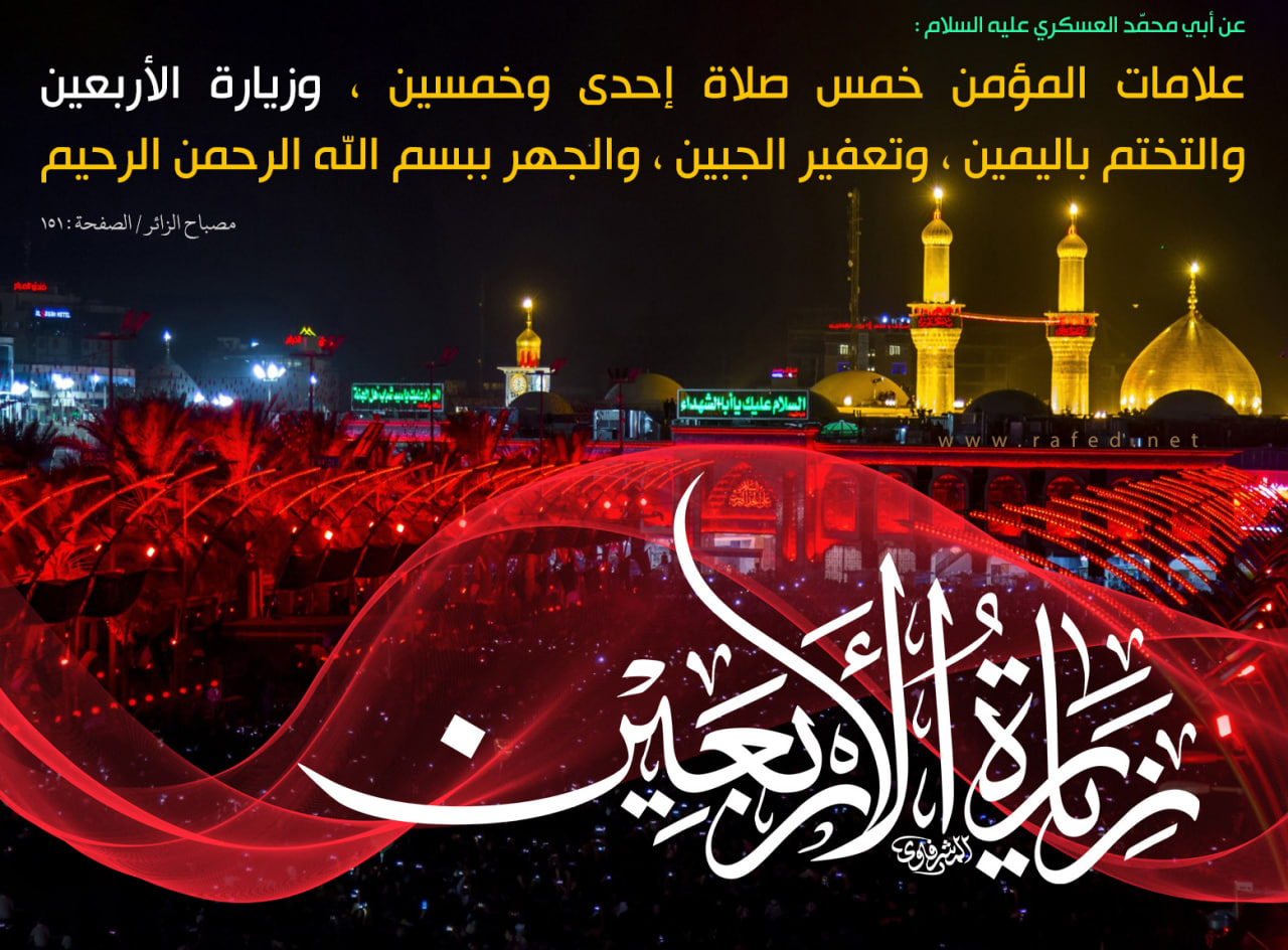 عن الإمام الحسن العسكري عليه‌السلام قال : علامات المؤمن خمس : صلاة إحدى وخمسين ، وزيارة الأربعين والتختم باليمين وتعفير الجبين بالسجود والجهر ببسم الله الرحمن الرحيم